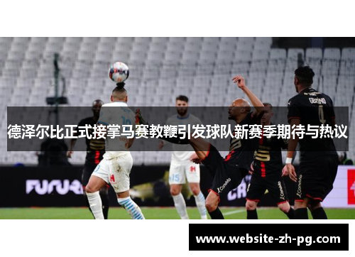 德泽尔比正式接掌马赛教鞭引发球队新赛季期待与热议