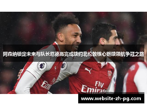 阿森纳锁定未来与队长厄德高完成续约北伦敦核心继续领航争冠之路
